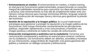 • Entrenamiento en medios: El entrenamiento en medios, o media training,
es vital para los funcionarios gubernamentales, proporcionando un conjunto
integral de habilidades necesarias para comunicar sus ideas de manera clara
y atractiva. Este entrenamiento va más allá de simplemente hablar ante una
cámara; incluye técnicas para manejar entrevistas difíciles, lenguaje corporal
efectivo, construcción de mensajes claros y técnicas para gestionar la presión
del momento.
• Gestión de la reputación y la imagen pública: Es crucial implementar
estrategias para gestionar y proteger la reputación y la imagen pública de los
funcionarios. Esto incluye monitorear constantemente las percepciones
públicas, responder rápidamente a crisis comunicativas y mantener una
imagen positiva y coherente en todos los canales de comunicación.
• Interacción transparente y auténtica con la ciudadanía: Fomentar una
comunicación transparente y auténtica es esencial para construir confianza
con la ciudadanía. Los funcionarios deben ser abiertos, accesibles y honestos
en sus interacciones, asegurándose de responder a las preocupaciones del
público y mantener un diálogo constante y bidireccional.
20XX Plan de negocios de Contoso 12
 