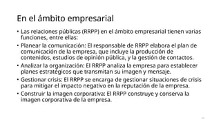 En el ámbito empresarial
• Las relaciones públicas (RRPP) en el ámbito empresarial tienen varias
funciones, entre ellas:
• Planear la comunicación: El responsable de RRPP elabora el plan de
comunicación de la empresa, que incluye la producción de
contenidos, estudios de opinión pública, y la gestión de contactos.
• Analizar la organización: El RRPP analiza la empresa para establecer
planes estratégicos que transmitan su imagen y mensaje.
• Gestionar crisis: El RRPP se encarga de gestionar situaciones de crisis
para mitigar el impacto negativo en la reputación de la empresa.
• Construir la imagen corporativa: El RRPP construye y conserva la
imagen corporativa de la empresa.
13
 