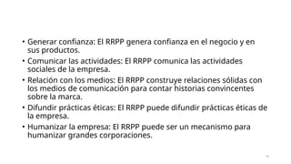 • Generar confianza: El RRPP genera confianza en el negocio y en
sus productos.
• Comunicar las actividades: El RRPP comunica las actividades
sociales de la empresa.
• Relación con los medios: El RRPP construye relaciones sólidas con
los medios de comunicación para contar historias convincentes
sobre la marca.
• Difundir prácticas éticas: El RRPP puede difundir prácticas éticas de
la empresa.
• Humanizar la empresa: El RRPP puede ser un mecanismo para
humanizar grandes corporaciones.
14
 