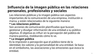 Influencia de la imagen pública en las relaciones
personales, profesionales y sociales
16
Las relaciones públicas y la imagen pública son aspectos
importantes de la comunicación de una empresa, institución o
marca, y están relacionados de la siguiente manera:
* Las relaciones públicas
Son acciones de comunicación planificadas que buscan
gestionar y divulgar información de una entidad a su público
objetivo. El objetivo es influir en la percepción del público de
manera positiva, moldeando cómo lo ve.
* La imagen pública
Es la impresión o percepción que el público tiene de la
identidad, los valores y la personalidad de una entidad. Se basa
en el simbolismo, las asociaciones y las emociones que evoca la
entidad.
 