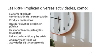 Las RRPP implican diversas actividades, como:
• Elaborar el plan de
comunicación de la organización
• Producir contenidos
• Realizar estudios de opinión
pública
• Gestionar los contactos y las
relaciones
• Lidiar con las críticas y las crisis
• Analizar y controlar las
actividades de la competencia
2
 