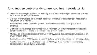 • Construir una imagen positiva: Las RRPP ayudan a crear una imagen positiva de la marca
en la mente de los consumidores.
• Generar confianza: Las RRPP ayudan a generar confianza con los clientes y mantener la
reputación de la empresa.
• Aumentar las ventas: Las RRPP ayudan a aumentar las ventas y los ingresos de la
empresa.
• Gestionar las relaciones con los medios: Las RRPP son un componente estratégico para
construir relaciones sólidas con los medios de comunicación.
• Manejar las comunicaciones en crisis: Las RRPP ayudan a manejar las comunicaciones en
situaciones de crisis.
• Crear vínculos: Las RRPP ayudan a crear vínculos y generar beneficios para ambas partes.
• Resaltar lanzamientos y actualizaciones: Las RRPP ayudan a resaltar lanzamientos y
actualizaciones de productos y servicios.
4
Funciones en empresas de comunicación y mercadotecnia
 