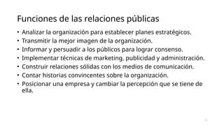 Funciones de las relaciones públicas
• Analizar la organización para establecer planes estratégicos.
• Transmitir la mejor imagen de la organización.
• Informar y persuadir a los públicos para lograr consenso.
• Implementar técnicas de marketing, publicidad y administración.
• Construir relaciones sólidas con los medios de comunicación.
• Contar historias convincentes sobre la organización.
• Posicionar una empresa y cambiar la percepción que se tiene de
ella.
5
 