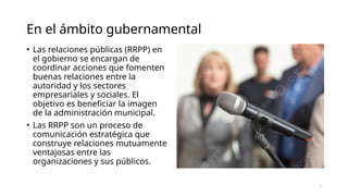En el ámbito gubernamental
• Las relaciones públicas (RRPP) en
el gobierno se encargan de
coordinar acciones que fomenten
buenas relaciones entre la
autoridad y los sectores
empresariales y sociales. El
objetivo es beneficiar la imagen
de la administración municipal.
• Las RRPP son un proceso de
comunicación estratégica que
construye relaciones mutuamente
ventajosas entre las
organizaciones y sus públicos.
7
 
