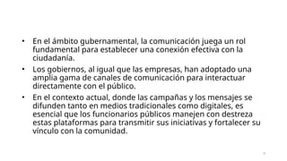 • En el ámbito gubernamental, la comunicación juega un rol
fundamental para establecer una conexión efectiva con la
ciudadanía.
• Los gobiernos, al igual que las empresas, han adoptado una
amplia gama de canales de comunicación para interactuar
directamente con el público.
• En el contexto actual, donde las campañas y los mensajes se
difunden tanto en medios tradicionales como digitales, es
esencial que los funcionarios públicos manejen con destreza
estas plataformas para transmitir sus iniciativas y fortalecer su
vínculo con la comunidad.
8
 