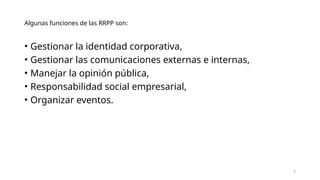 Algunas funciones de las RRPP son:
• Gestionar la identidad corporativa,
• Gestionar las comunicaciones externas e internas,
• Manejar la opinión pública,
• Responsabilidad social empresarial,
• Organizar eventos.
9
 