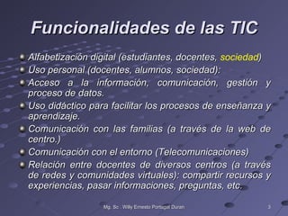 Funcionalidades de las TIC
Alfabetización digital (estudiantes, docentes, sociedad)
Uso personal (docentes, alumnos, sociedad):
Acceso a la información, comunicación, gestión y
proceso de datos.
Uso didáctico para facilitar los procesos de enseñanza y
aprendizaje.
Comunicación con las familias (a través de la web de
centro.)
Comunicación con el entorno (Telecomunicaciones)
Relación entre docentes de diversos centros (a través
de redes y comunidades virtuales): compartir recursos y
experiencias, pasar informaciones, preguntas, etc.

                 Mg. Sc . Willy Ernesto Portugal Duran   3
 