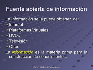 Fuente abierta de información
La Información se la puede obtener de:
  Internet
  Plataformas Virtuales
  DVDs
  Televisión
  Otros
La información es la materia prima para la
  construcción de conocimientos.

              Mg. Sc . Willy Ernesto Portugal Duran   5
 