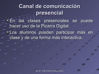 Canal de comunicación
          presencial
En las clases presenciales se puede
hacer uso de la Pizarra Digital.
Los alumnos pueden participar más en
clase y de una forma más interactiva.




           Mg. Sc . Willy Ernesto Portugal Duran   7
 