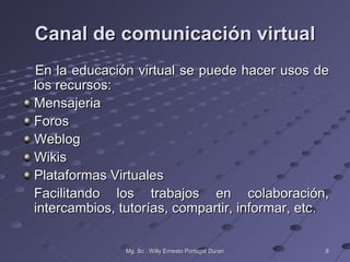 Canal de comunicación virtual
En la educación virtual se puede hacer usos de
los recursos:
Mensajeria
Foros
Weblog
Wikis
Plataformas Virtuales
Facilitando los trabajos en colaboración,
intercambios, tutorías, compartir, informar, etc.

               Mg. Sc . Willy Ernesto Portugal Duran   8
 