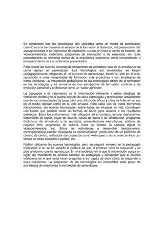 Se consideran que las tecnologías son utilizadas como un medio de aprendizaje
cuando es una herramienta al servicio de la formación a distancia, no presencial y del
autoaprendizaje o son ejercicios de repetición, cursos en línea a través de Internet, de
videoconferencia, cederoms, programas de simulación o de ejercicios, etc. Este
procedimiento se enmarca dentro de la enseñanza tradicional como complemento o
enriquecimiento de los contenidos presentados.
Pero donde las nuevas tecnologías encuentran su verdadero sitio en la enseñanza es
como apoyo al aprendizaje. Las tecnologías así entendidas se hayan
pedagógicamente integradas en el proceso de aprendizaje, tienen su sitio en el aula,
responden a unas necesidades de formación más proactivas y son empleadas de
forma cotidiana. La integración pedagógica de las tecnologías difiere de la formación
en las tecnologías y se enmarca en una perspectiva de formación continua y de
evolución personal y profesional como un “saber aprender
La búsqueda y el tratamiento de la información inherente a estos objetivos de
formación constituyen la piedra angular de tales estrategias y representan actualmente
uno de los componentes de base para una utilización eficaz y clara de Internet ya sea
en el medio escolar como en la vida privada. Para cada uno de estos elementos
mencionados, las nuevas tecnologías, sobre todos las situadas en red, constituyen
una fuente que permite variar las formas de hacer para atender a los resultados
deseados. Entre los instrumentos más utilizados en el contexto escolar destacamos:
tratamiento de textos, hojas de cálculo, bases de datos o de información, programas
didácticos, de simulación y de ejercicios, presentaciones electrónicas, editores de
páginas html, programas de autoría, foros de debate, la cámara digital, la
videoconferencia, etc. Entre las actividades a desarrollar mencionamos:
correspondencia escolar, búsqueda de documentación, producción de un periódico de
clase o de centro, realización de proyectos como web-quest u otros, intercambios con
clases de otras ciudades o países, etc.
Podrán utilizarse las nuevas tecnologías, pero se seguirá inmerso en la pedagogía
tradicional si no se ha variado la postura de que el profesor tiene la respuesta y se
pide al alumno que la reproduzca. En una sociedad en la que la información ocupa un
lugar tan importante es preciso cambiar de pedagogía y considerar que el alumno
inteligente es el que sabe hacer preguntar y es capaz de decir cómo se responde a
esas cuestiones. La integración de las tecnologías así entendidas sabe pasar de
estrategias de enseñanza a estrategias de aprendizaje.
 