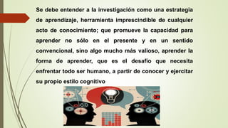 Se debe entender a la investigación como una estrategia
de aprendizaje, herramienta imprescindible de cualquier
acto de conocimiento; que promueve la capacidad para
aprender no sólo en el presente y en un sentido
convencional, sino algo mucho más valioso, aprender la
forma de aprender, que es el desafío que necesita
enfrentar todo ser humano, a partir de conocer y ejercitar
su propio estilo cognitivo
 