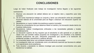 Luego de haber finalizado este trabajo de investigación hemos llegado a las siguientes
conclusiones:
1. Alcanzar una educación de calidad debiera ser un objetivo claro y específico para toda
sociedad.
2. Es de suma importancia trabajar en conjunto y tener una articulación entre las principales
funciones básicas de la universidad para así llegar a alcanzar una educación superior de
calidad.
3. Necesitamos un nuevo modelo de enseñanza superior innovador.
4. Somos los universitarios los que debemos liderar el cambio y la innovación desde dentro de
nuestras instituciones.
5. Necesitamos realizar investigaciones enfocadas a las necesidades globales y locales
simultáneamente.
6. La educación superior de hoy requiere que el estudiante no sólo aprenda en un salón de
clases sino que también realice proyectos de investigación y los transfiera a los distintos
sectores productivos del país, ofreciendo propuestas que ayuden a la resolución de
problemas sociales, económicos y políticos del país.
7. La universidad debe tener una constante interacción con la comunidad.
8. La investigación debe ser considerada como una elemento esencial que favorece la calidad
y el mejoramiento de la enseñanza-
9. Todo docente y estudiante no debiera investigar para acumular conocimientos sino para
transformar la realidad.
CONCLUSIONES
 
