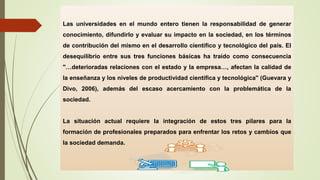 Las universidades en el mundo entero tienen la responsabilidad de generar
conocimiento, difundirlo y evaluar su impacto en la sociedad, en los términos
de contribución del mismo en el desarrollo científico y tecnológico del país. El
desequilibrio entre sus tres funciones básicas ha traído como consecuencia
"…deterioradas relaciones con el estado y la empresa…, afectan la calidad de
la enseñanza y los niveles de productividad científica y tecnológica" (Guevara y
Divo, 2006), además del escaso acercamiento con la problemática de la
sociedad.
La situación actual requiere la integración de estos tres pilares para la
formación de profesionales preparados para enfrentar los retos y cambios que
la sociedad demanda.
 