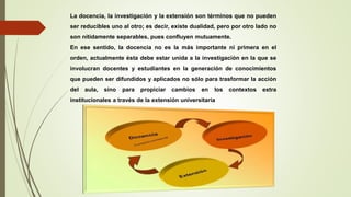 La docencia, la investigación y la extensión son términos que no pueden
ser reducibles uno al otro; es decir, existe dualidad, pero por otro lado no
son nítidamente separables, pues confluyen mutuamente.
En ese sentido, la docencia no es la más importante ni primera en el
orden, actualmente ésta debe estar unida a la investigación en la que se
involucran docentes y estudiantes en la generación de conocimientos
que pueden ser difundidos y aplicados no sólo para trasformar la acción
del aula, sino para propiciar cambios en los contextos extra
institucionales a través de la extensión universitaria
 