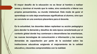 El mayor desafío de la educación no es llevar al hombre a realizar
tareas y dominar el mundo que lo rodea, sino conducirlo a liderar sus
propios pensamientos, su mundo intelectual. Este modo de guiar el
aprendizaje no solo deja enseñanzas significativas al alumno, sino que
se convierte en una aventura placentera para el docente.
En la actualidad, los docentes deben replantear su acción pedagógica
para atender la demanda y desafíos de esta época caracterizada por el
contexto global donde hoy comienzan a desarrollarse las enseñanzas,
las nuevas tecnologías de comunicación e información y las nuevas
demandas de capacitación por parte de la sociedad sobre las
instituciones educativas exigiendo el mejoramiento de la calidad
educativa y docentes comprometidos con la realidad.
 