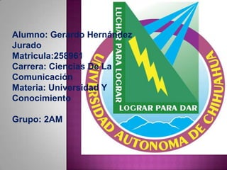 Alumno: Gerardo Hernández
Jurado
Matricula:258961
Carrera: Ciencias De La
Comunicación
Materia: Universidad Y
Conocimiento

Grupo: 2AM
 