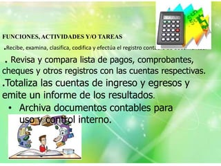 FUNCIONES, ACTIVIDADES Y/O TAREAS
.Recibe, examina, clasifica, codifica y efectúa el registro contable de documentos.
. Revisa y compara lista de pagos, comprobantes,
cheques y otros registros con las cuentas respectivas.
.Totaliza las cuentas de ingreso y egresos y
emite un informe de los resultados.
 • Archiva documentos contables para
   uso y control interno.
 