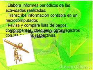 . Elabora informes periódicos de las
actividades realizadas.
. Transcribe información contable en un
microcomputador.
. Revisa y compara lista de pagos,
comprobantes, chequestarea afín
• Realiza cualquier otra y otros registros
con las cuentas respectivas.
  que le sea asignada.
 