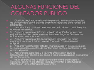    1. Clasificar, registrar, analizar e interpretar la información financiera
    de conformidad con el plan de cuentas establecido para Fondos de
    Empleados.
   2. Llevar los libros mayores de acuerdo con la técnica contable y los
    auxiliares necesarios.
   3. Preparar y presentar informes sobre la situación financiera que
    exijan los entes de control y mensualmente entregar al Gerente, un
    balance de comprobación.
   4. Preparar y presentar las declaraciones tributarias del orden
    municipal y nacional, a los cuales el Fondo de Empleados esté
    obligado.
   5. Preparar y certificar los estados financieros de fin de ejercicio con
    sus correspondientes notas, de conformidad con lo establecido en las
    normas vigentes.
   6. Asesorar a la Gerencia y a la Junta Directiva en asuntos
    relacionados con el cargo, así como a toda la organización en materia
    de control interno.
   7. llevar el archivo de su dependencia en forma organizada y
    oportuna, con el fin de atender los requerimientos o solicitudes de
    información tanto internas como externas.
 