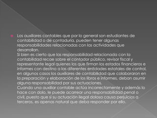    Los auxiliares contables que por lo general son estudiantes de
    contabilidad o de contaduría, pueden tener algunas
    responsabilidades relacionadas con las actividades que
    desarrollan.
    Si bien es cierto que las responsabilidad relacionada con la
    contabilidad recae sobre el contador público, revisor fiscal y
    representante legal quienes los que firman los estados financieros e
    informes con destino a las diferentes entidades estatales de control,
    en algunos casos los auxiliares de contabilidad que colaboraron en
    la preparación y elaboración de los libros e informes, deban asumir
    alguna responsabilidad por sus actuaciones.
    Cuando una auxiliar contable actúa incorrectamente y además lo
    hace con dolo, le puede acarrear una responsabilidad penal o
    civil, puesto que si su actuación ilegal dolosa causa perjuicios a
    terceros, es apenas natural que deba responder por ello.
 