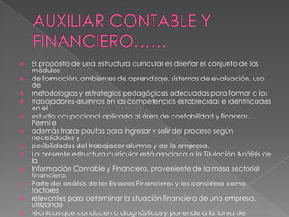    El propósito de una estructura curricular es diseñar el conjunto de los
    módulos
   de formación, ambientes de aprendizaje, sistemas de evaluación, uso
    de
   metodologías y estrategias pedagógicas adecuadas para formar a los
   trabajadores-alumnos en las competencias establecidas e identificadas
    en el
   estudio ocupacional aplicado al área de contabilidad y finanzas.
    Permite
   además trazar pautas para ingresar y salir del proceso según
    necesidades y
   posibilidades del trabajador alumno y de la empresa.
   La presente estructura curricular está asociada a la Titulación Análisis de
    la
   Información Contable y Financiera, proveniente de la mesa sectorial
    financiera.
   Parte del análisis de los Estados Financieros y los considera como
    factores
   relevantes para determinar la situación financiera de una empresa,
    utilizando
   técnicas que conducen a diagnósticos y por ende a la toma de
 