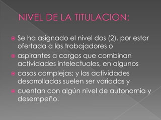  Se ha asignado el nivel dos (2), por estar
  ofertada a los trabajadores o
 aspirantes a cargos que combinan
  actividades intelectuales, en algunos
 casos complejas; y las actividades
  desarrolladas suelen ser variadas y
 cuentan con algún nivel de autonomía y
  desempeño.
 
