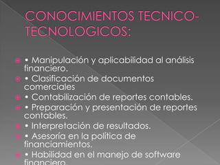    • Manipulación y aplicabilidad al análisis
    financiero.
   • Clasificación de documentos
    comerciales
   • Contabilización de reportes contables.
   • Preparación y presentación de reportes
    contables.
   • Interpretación de resultados.
   • Asesoría en la política de
    financiamientos.
   • Habilidad en el manejo de software
 