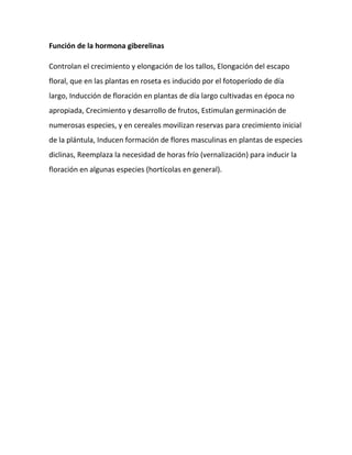 Función de la hormona giberelinas
Controlan el crecimiento y elongación de los tallos, Elongación del escapo
floral, que en las plantas en roseta es inducido por el fotoperíodo de día
largo, Inducción de floración en plantas de día largo cultivadas en época no
apropiada, Crecimiento y desarrollo de frutos, Estimulan germinación de
numerosas especies, y en cereales movilizan reservas para crecimiento inicial
de la plántula, Inducen formación de flores masculinas en plantas de especies
diclinas, Reemplaza la necesidad de horas frío (vernalización) para inducir la
floración en algunas especies (hortícolas en general).

 