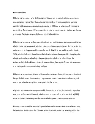 Beta-caroteno
El beta-caroteno es uno de los pigmentos de un grupo de pigmentos rojos,
anaranjados y amarillos llamados carotenoides. El beta-caroteno y otros
carotenoides proveen aproximadamente el 50% de la vitamina A necesaria
en la dieta Americana. El beta-caroteno está presente en las frutas, verduras
y granos. También se puede hacer en el laboratorio.

El beta-caroteno se utiliza para disminuir los síntomas de asma producida por
el ejercicio; para prevenir ciertos cánceres, las enfermedades del corazón, las
cataratas, y la degeneración macular senil (DMS); y para el tratamiento del
SIDA, el alcoholismo, la enfermedad de Alzheimer, la depresión, la epilepsia,
el dolor de cabeza, el reflujo, la presión arterial alta, la infertilidad, la
enfermedad de Parkinson, la artritis reumática, la esquizofrenia y trastornos
a la piel que incluyen soriasis y vitiligo.

El beta-caroteno también se utiliza en las mujeres desnutridas para disminuir
las probabilidades de muerte y ceguera nocturna durante el embarazo, así
como para la diarrea y fiebre después de dar a luz.

Algunas personas que se queman fácilmente con el sol, incluyendo aquellas
con una enfermedad hereditaria llamada protoporfiria eritropoietica (PPE),
usan el beta-caroteno para disminuir el riesgo de quemaduras solares.

Hay muchas autoridades – incluyendo la Asociación Americana del Corazón,
la Sociedad Americana del Cáncer, el Instituto Mundial de Investigación del

 