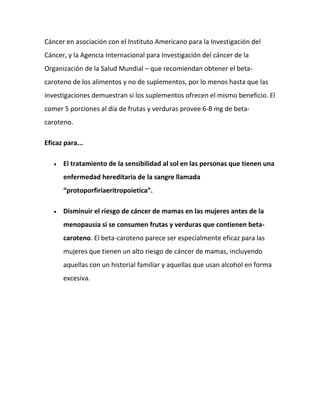 Cáncer en asociación con el Instituto Americano para la Investigación del
Cáncer, y la Agencia Internacional para Investigación del cáncer de la
Organización de la Salud Mundial – que recomiendan obtener el betacaroteno de los alimentos y no de suplementos, por lo menos hasta que las
investigaciones demuestran si los suplementos ofrecen el mismo beneficio. El
comer 5 porciones al día de frutas y verduras provee 6-8 mg de betacaroteno.
Eficaz para...
El tratamiento de la sensibilidad al sol en las personas que tienen una
enfermedad hereditaria de la sangre llamada
“protoporfiriaeritropoietica”.
Disminuir el riesgo de cáncer de mamas en las mujeres antes de la
menopausia si se consumen frutas y verduras que contienen betacaroteno. El beta-caroteno parece ser especialmente eficaz para las
mujeres que tienen un alto riesgo de cáncer de mamas, incluyendo
aquellas con un historial familiar y aquellas que usan alcohol en forma
excesiva.

 