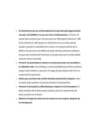 El tratamiento de una enfermedad de los ojos llamada degeneración
macular senil (DMS) si se usa con otros medicamentos. El tomar 15
mg de beta-caroteno por vía oral junto con 500 mg de vitamina C, 400
IU de vitamina E y 80 mg de zinc elemental una vez al día, parece
ayudar a prevenir la pérdida de la visión y el empeoramiento de la
DMS en las personas con DMS avanzada. No hay suficiente evidencia
de que esta combinación funcione en las personas con la enfermedad
macular menos avanzada.
Prevenir las quemaduras solares en las personas que son sensibles a
la radiación solar. Sin embargo, es poco probable que el beta-caroteno
tenga mucho efecto en prevenir el riesgo de quemaduras de sol en la
mayoría de las personas.
Evitar que una forma de artritis llamada osteoartritis empeore. Pero
el tomar beta-caroteno no parece prevenir la osteoartritis.
Prevenir la bronquitis y dificultad para respirar en los fumadores. El
beta-caroteno de la dieta parece ayudar, pero los suplementos de
beta-caroteno no lo hacen.
Reducir el riesgo de cáncer de los ovarios en las mujeres después de
la menopausia.

 