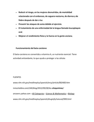 Reducir el riesgo, en las mujeres desnutridas, de mortalidad
relacionada con el embarazo, de ceguera nocturna, de diarrea y de
fiebre después de dar a luz.
Prevenir los ataques de asma debido al ejercicio.
El tratamiento de una enfermedad de la lengua llamada leucoplaquia
oral.
Mejorar el rendimiento físico y la fuerza en la gente anciana.

Funcionamiento del beta caroteno
El beta-caroteno es convertido a vitamina A, un nutriente esencial. Tiene
actividad antioxidante, lo que ayuda a proteger a las células

FUENTES
www.nlm.nih.gov/medlineplus/spanish/ency/article/002400.htm
inmortaldna.com/LMI/blog/2012/09/28/las-citoquininas/
answers.yahoo.com › All Categories › Science & Mathematics › Biology
www.nlm.nih.gov/medlineplus/spanish/druginfo/natural/999.html

 
