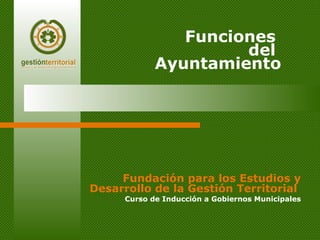Fundación para los Estudios y Desarrollo de la Gestión Territorial   Curso de Inducción a Gobiernos Municipales Funciones  del  Ayuntamiento 