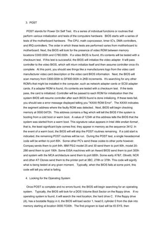 3. POST
POST stands for Power On Self Test. It's a series of individual functions or routines that
perform various initialization and tests of the computers hardware. BIOS starts with a series of
tests of the motherboard hardware. The CPU, math coprocessor, timer IC's, DMA controllers,
and IRQ controllers. The order in which these tests are performed varies from mottherboard to
motherboard. Next, the BIOS will look for the presence of video ROM between memory
locations C000:000h and C780:000h. If a video BIOS is found, It's contents will be tested with a
checksum test. If this test is successful, the BIOS will initialize the video adapter. It will pass
controller to the video BIOS, which will inturn initialize itself and then assume controller once it's
complete. At this point, you should see things like a manufacturers logo from the video card
manufacturer video card description or the video card BIOS information. Next, the BIOS will
scan memory from C800:000h to DF800:000h in 2KB increments. It's searching for any other
ROM's that might be installed in the computer, such as network adapter cards or SCSI adapter
cards. If a adapter ROM is found, it's contents are tested with a checksum test. If the tests
pass, the card is initialized. Controller will be passed to each ROM for initialization then the
system BIOS will resume controller after each BIOS found is done initializing. If these tests fail,
you should see a error message displayed telling you "XXXX ROM Error". The XXXX indicates
the segment address where the faulty ROM was detected. Next, BIOS will begin checking
memory at 0000:0472h. This address contains a flag which will tell the BIOS if the system is
booting from a cold boot or warm boot. A value of 1234h at this address tells the BIOS that the
system was started from a warm boot. This signature value appears in Intel little endian format ,
that is, the least significant byte comes first, they appear in memory as the sequence 3412. In
the event of a warm boot, the BIOS will will skip the POST routines remaining. If a cold start is
indicated, the remaining POST routines will be run. During the POST test, a single hexadecimal
code will be written to port 80h. Some other PC's send these codes to other ports however.
Compaq sends them to port 84h, IBM PS/2 model 25 and 30 send them to port 90h, model 20-
286 send them to port 190h. Some EISA machines with an Award BIOS send them to port 300h
and system with the MCA architecture send them to port 680h. Some early AT&T, Olivetti, NCR
and other AT Clones send them to the printer port at 3BC, 278h or 378h. This code will signify
what is being tested at any given moment. Typically, when the BIOS fails at some point, this
code will tell you what is failing.
4. Looking for the Operating System
Once POST is complete and no errors found, the BIOS will begin searching for an operating
system. Typically, the BIOS will look for a DOS Volume Boot Sector on the floppy drive. If no
operating system is found, it will search the next location, the hard drive C. If the floppy drive
(A), has a bootable floppy in it, the BIOS will load sector 1, head 0, cylinder 0 from the disk into
memory starting at location 0000:7C00h. The first program to load will be IO.SYS, then
 