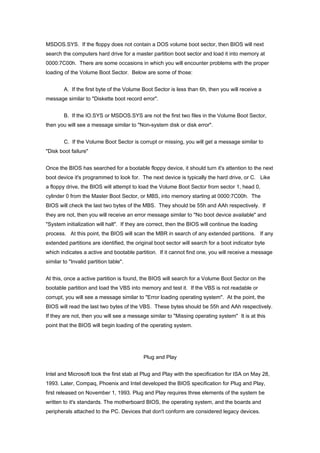 MSDOS.SYS. If the floppy does not contain a DOS volume boot sector, then BIOS will next
search the computers hard drive for a master partition boot sector and load it into memory at
0000:7C00h. There are some occasions in which you will encounter problems with the proper
loading of the Volume Boot Sector. Below are some of those:
A. If the first byte of the Volume Boot Sector is less than 6h, then you will receive a
message similar to "Diskette boot record error".
B. If the IO.SYS or MSDOS.SYS are not the first two files in the Volume Boot Sector,
then you will see a message similar to "Non-system disk or disk error".
C. If the Volume Boot Sector is corrupt or missing, you will get a message similar to
"Disk boot failure"
Once the BIOS has searched for a bootable floppy device, it should turn it's attention to the next
boot device it's programmed to look for. The next device is typically the hard drive, or C. Like
a floppy drive, the BIOS will attempt to load the Volume Boot Sector from sector 1, head 0,
cylinder 0 from the Master Boot Sector, or MBS, into memory starting at 0000:7C00h. The
BIOS will check the last two bytes of the MBS. They should be 55h and AAh respectively. If
they are not, then you will receive an error message similar to "No boot device available" and
"System initialization will halt". If they are correct, then the BIOS will continue the loading
process. At this point, the BIOS will scan the MBR in search of any extended partitions. If any
extended partitions are identified, the original boot sector will search for a boot indicator byte
which indicates a active and bootable partition. If it cannot find one, you will receive a message
similar to "Invalid partition table".
At this, once a active partition is found, the BIOS will search for a Volume Boot Sector on the
bootable partition and load the VBS into memory and test it. If the VBS is not readable or
corrupt, you will see a message similar to "Error loading operating system". At the point, the
BIOS will read the last two bytes of the VBS. These bytes should be 55h and AAh respectively.
If they are not, then you will see a message similar to "Missing operating system" It is at this
point that the BIOS will begin loading of the operating system.
Plug and Play
Intel and Microsoft took the first stab at Plug and Play with the specification for ISA on May 28,
1993. Later, Compaq, Phoenix and Intel developed the BIOS specification for Plug and Play,
first released on November 1, 1993. Plug and Play requires three elements of the system be
written to it's standards. The motherboard BIOS, the operating system, and the boards and
peripherals attached to the PC. Devices that don't conform are considered legacy devices.
 