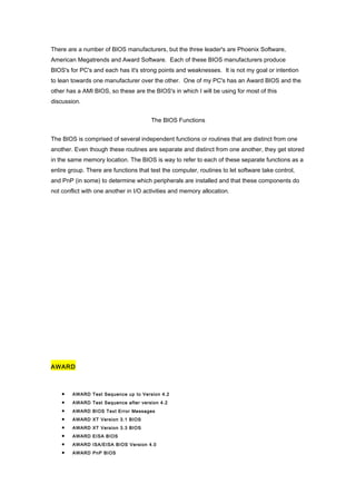 There are a number of BIOS manufacturers, but the three leader's are Phoenix Software,
American Megatrends and Award Software. Each of these BIOS manufacturers produce
BIOS's for PC's and each has it's strong points and weaknesses. It is not my goal or intention
to lean towards one manufacturer over the other. One of my PC's has an Award BIOS and the
other has a AMI BIOS, so these are the BIOS's in which I will be using for most of this
discussion.
The BIOS Functions
The BIOS is comprised of several independent functions or routines that are distinct from one
another. Even though these routines are separate and distinct from one another, they get stored
in the same memory location. The BIOS is way to refer to each of these separate functions as a
entire group. There are functions that test the computer, routines to let software take control,
and PnP (in some) to determine which peripherals are installed and that these components do
not conflict with one another in I/O activities and memory allocation.
AWARD
• AWARD Test Sequence up to Version 4.2
• AWARD Test Sequence after version 4.2
• AWARD BIOS Text Error Messages
• AWARD XT Version 3.1 BIOS
• AWARD XT Version 3.3 BIOS
• AWARD EISA BIOS
• AWARD ISA/EISA BIOS Version 4.0
• AWARD PnP BIOS
 