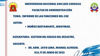 TEMA: INFORME DE LAS FUNCIONES DEL COE
UNIVERSIDAD NACIONAL SAN LUIS CONZAGA
MUÑOZ BUSTAMANTE, JHOSYMAR.
AUTOR:
ASIGNATURA: GESTION DEL RIESGO DEL DESASTRE.
FACULTAD DE ADMINISTRACIÓN
DR. ADM. JAYO LUNA, MANUEL ALFREDO.
DOCENTE:
ICA,17 DE JUNIO DE 2023
 
