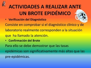 ACTIVIDADES A REALIZAR ANTE
UN BROTE EPIDÉMICO
• Verificación del Diagnóstico
Consiste en comprobar si el diagnóstico clínico y de
laboratorio realmente corresponden a la situación
que ha llamado la atención.
• Confirmación del Brote
Para ello se debe demostrar que las tasas
epidémicas son significativamente más altas que las
pre-epidémicas.
 