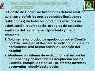 El Comité de Control de Infecciones deberá evaluar,
autorizar y definir los usos aceptables (incluyendo
restricciones) de todos los productos utilizados en
esterilización, desinfección, aspectos de cuidados
sanitarios del paciente, equipamiento y medio
ambiente.
1. Solamente los productos aprobados por el Comité
podrán usarse en el Hospital. La notificación de esta
aprobación será hecha hacia la Dirección del
Hospital
2. Mantener un sistema de evaluación del uso de los
antisépticos y desinfectantes aceptación por los
usuarios, complejidad de su uso, efectos adversos
observados, efectividad y costo.
 
