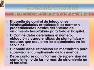  El comité de control de Infecciones
intrahospitalarias establecerá las normas y
procedimientos locales del Sistema de
aislamiento hospitalario para todo el hospital.
 El Comité debe determinar el número,
ubicación y características de planta física y
recursos que requieren los aislamientos en los
servicios.
 El comité debe establecer un mecanismo para
supervisar el cumplimiento de las normas
 Debe contarse con informes de supervisión del
cumplimiento de las normas de aislamiento en
el hospital.
 