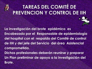 La investigación del brote epidémico es
Encabezado por el Responsable de epidemiología
del hospital con el respaldo del Comité de control
de IIH y del jefe del Servicio del área Asistencial
comprometida.
Dichos profesionales deberán reunirse y preparar
Un Plan preliminar de apoyo a la investigación del
Brote.
 