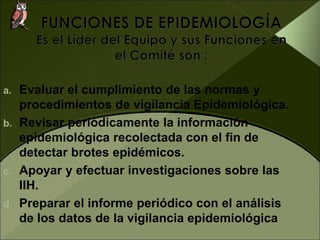 a. Evaluar el cumplimiento de las normas y
procedimientos de vigilancia Epidemiológica.
b. Revisar periódicamente la información
epidemiológica recolectada con el fin de
detectar brotes epidémicos.
c. Apoyar y efectuar investigaciones sobre las
IIH.
d. Preparar el informe periódico con el análisis
de los datos de la vigilancia epidemiológica
 