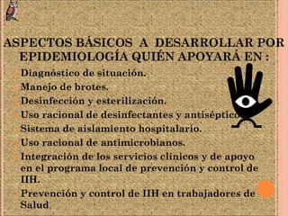 ASPECTOS BÁSICOS A DESARROLLAR POR
EPIDEMIOLOGÍA QUIÉN APOYARÁ EN :
 Diagnóstico de situación.
 Manejo de brotes.
 Desinfección y esterilización.
 Uso racional de desinfectantes y antisépticos.
 Sistema de aislamiento hospitalario.
 Uso racional de antimicrobianos.
 Integración de los servicios clínicos y de apoyo
en el programa local de prevención y control de
IIH.
 Prevención y control de IIH en trabajadores de
Salud.
 