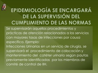 Se supervisarán aquellos procedimientos y
prácticas de atención relacionados a los servicios
con mayores tasas de infecciones por causa
específica. Ejemplo:
Infecciones Urinarias en un servicio de cirugía, se
supervisará el procedimiento de colocación y
mantenimiento del catéter urinario según pautas
previamente identificadas por los miembros de
comité de control de IIH.
 