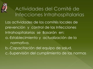 Las actividades de los comités locales de
prevención y control de las Infecciones
Intrahospitalarias se Basarán en:
a.-Establecimiento y actualización de la
normativa.
b.-Capacitación del equipo de salud.
c.-Supervisión del cumplimiento de las normas
 