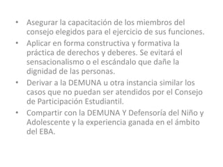 • Asegurar la capacitación de los miembros del
  consejo elegidos para el ejercicio de sus funciones.
• Aplicar en forma constructiva y formativa la
  práctica de derechos y deberes. Se evitará el
  sensacionalismo o el escándalo que dañe la
  dignidad de las personas.
• Derivar a la DEMUNA u otra instancia similar los
  casos que no puedan ser atendidos por el Consejo
  de Participación Estudiantil.
• Compartir con la DEMUNA Y Defensoría del Niño y
  Adolescente y la experiencia ganada en el ámbito
  del EBA.
 
