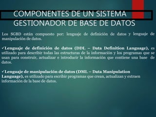 COMPONENTES DE UN SISTEMA
GESTIONADOR DE BASE DE DATOS
Lenguaje de definición de datos (DDL – Data Definition Language), es
utilizado para describir todas las estructuras de la información y los programas que se
usan para construir, actualizar e introducir la información que contiene una base de
datos.
Lenguaje de manipulación de datos (DML – Data Manipulation
Language), es utilizado para escribir programas que crean, actualizan y extraen
información de la base de datos.
y lenguaje deLos SGBD están compuesto por: lenguaje de definición de datos
manipulación de datos.
 