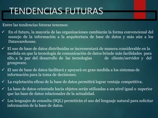 TENDENCIAS FUTURAS
Entre las tendencias futuras tenemos:
 En el futuro, la mayoría de las organizaciones cambiarán la forma convencional del
manejo de la información a la arquitectura de base de datos y más aún a los
Datawarehouse.
 El uso de base de datos distribuidas se incrementará de manera considerable en la
medida en que la tecnología de comunicación de datos brinde más facilidades para
ello, a la par del desarrollo de las tecnologías de cliente/servidor y del
groupware.
 El uso de base de datos facilitará y apoyará en gran medida a los sistemas de
información para la toma de decisiones.
 La explotación eficaz de la base de datos permitirá lograr ventaja competitiva.
 La base de datos orientada hacia objetos serán utilizadas a un nivel igual o superior
que las base de datos relacionales de la actualidad.
 Los lenguajes de consulta (SQL) permitirán el uso del lenguaje natural para solicitar
información de la base de datos.
 