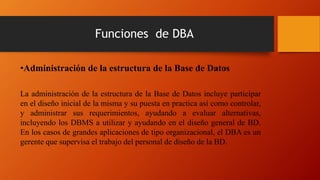 Funciones de DBA
•Administración de la estructura de la Base de Datos
La administración de la estructura de la Base de Datos incluye participar
en el diseño inicial de la misma y su puesta en practica así como controlar,
y administrar sus requerimientos, ayudando a evaluar alternativas,
incluyendo los DBMS a utilizar y ayudando en el diseño general de BD.
En los casos de grandes aplicaciones de tipo organizacional, el DBA es un
gerente que supervisa el trabajo del personal de diseño de la BD.
 